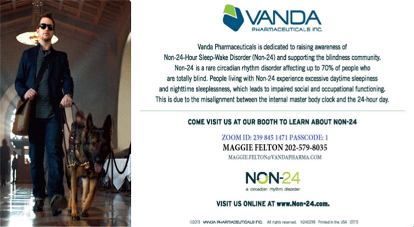 Half-page ad from Vanda Pharmaceuticals, Inc. On the left side of the ad is a photo of a man wearing dark glasses walking through a lobby led by a guide dog. Vanda Pharmaceuticals is dedicated to raising awareness of Non-24-Hour Sleep-Wake Disorder (Non-24) and supporting the blindness community. Non-24 is a rare circadian rhythm disorder affecting up to 70% of people who are totally blind. People living with Non-24 experience excessive daytime sleepiness and nighttime sleeplessness, which leads to impaired social and occupational functioning. This is due to the misalignment between the internal master body clock and the 24-hour day. Come visit us at our booth to learn more about Non-24.<br />
Zoom ID: 239 845 1471 Passcode: 1<br />
Maggie Felton 202-579-8035, Maggie.felton@vandapharma.com.<br />
Non-24: a circadian rhythm disorder<br />
Visit us online at www.non-24.com