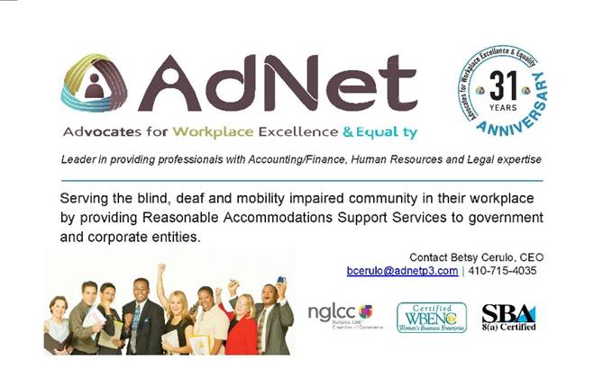 A quarter page ad for AdNet: Advocates for Workplace Excellence & Equality. On the right side is an emblem with the AdNet slogan and "31 years Anniversary". The main body of the ad reads "Leader in providing professionals with Accounting/Finance, Human Resources and Legal expertise. Serving the blind, deaf and mobility impaired community in the workplace by providing Reasonable Accommodations Support Services to government and corporate entities. Contact Betsy Cerulo, CEO bcerulo@adnetp3.com 410-715-4035"<br />
The bottom left has a diverse group of professionals looking excited. The bottom right has three logos: nglcc: National LGBT Chamber of Commerce, Certified WBENC: Women's Business Enterprise, and SBA 8(a) Certified.